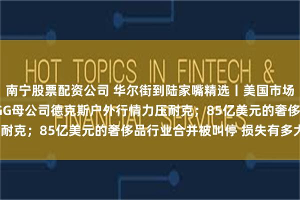 南宁股票配资公司 华尔街到陆家嘴精选丨美国市场会有流动性风险吗？UGG母公司德克斯户外行情力压耐克；85亿美元的奢侈品行业合并被叫停 损失有多大？