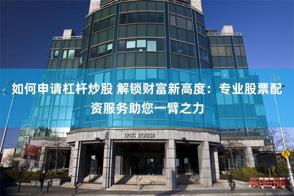 如何申请杠杆炒股 解锁财富新高度：专业股票配资服务助您一臂之力