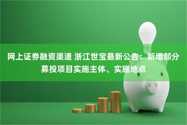 网上证劵融资渠道 浙江世宝最新公告：新增部分募投项目实施主体、实施地点