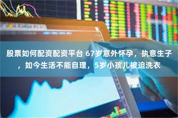 股票如何配资配资平台 67岁意外怀孕，执意生子，如今生活不能自理，5岁小孩儿被迫洗衣