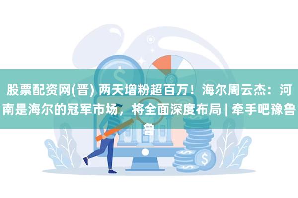 股票配资网(晋) 两天增粉超百万！海尔周云杰：河南是海尔的冠军市场，将全面深度布局 | 牵手吧豫鲁
