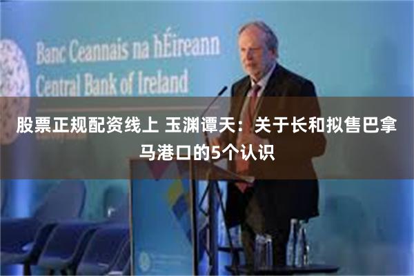 股票正规配资线上 玉渊谭天：关于长和拟售巴拿马港口的5个认识