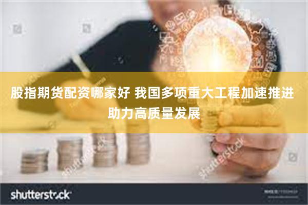 股指期货配资哪家好 我国多项重大工程加速推进 助力高质量发展
