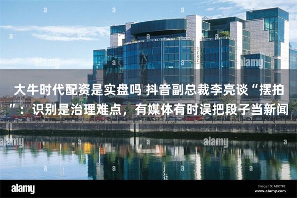 大牛时代配资是实盘吗 抖音副总裁李亮谈“摆拍”：识别是治理难点，有媒体有时误把段子当新闻