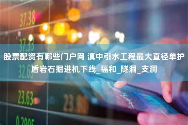股票配资有哪些门户网 滇中引水工程最大直径单护盾岩石掘进机下线_福和_隧洞_支洞