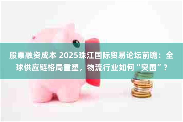 股票融资成本 2025珠江国际贸易论坛前瞻：全球供应链格局重塑，物流行业如何“突围”？
