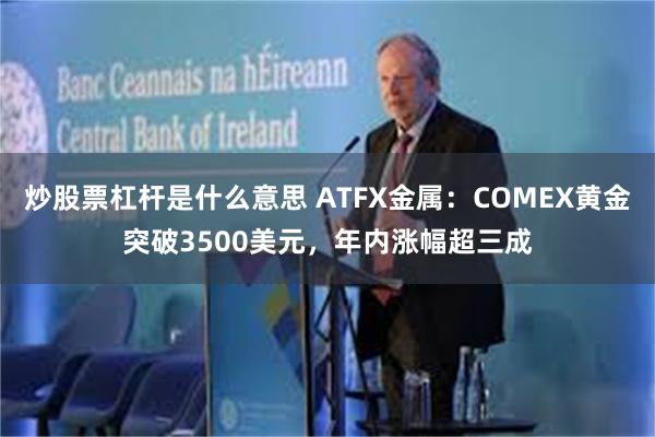 炒股票杠杆是什么意思 ATFX金属：COMEX黄金突破3500美元，年内涨幅超三成
