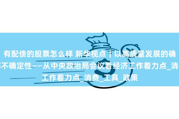 有配债的股票怎么样 新华视点｜以高质量发展的确定性应对外部不确定性——从中央政治局会议看经济工作着力点_消费_工具_政策