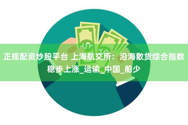 正规配资炒股平台 上海航交所：沿海散货综合指数稳步上涨_运输_中国_船少