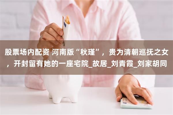 股票场内配资 河南版“秋瑾”，贵为清朝巡抚之女，开封留有她的一座宅院_故居_刘青霞_刘家胡同