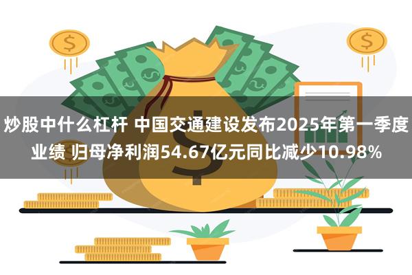 炒股中什么杠杆 中国交通建设发布2025年第一季度业绩 归母净利润54.67亿元同比减少10.98%