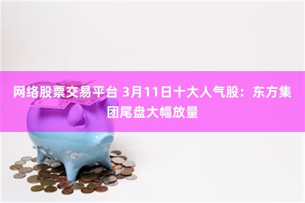 网络股票交易平台 3月11日十大人气股：东方集团尾盘大幅放量