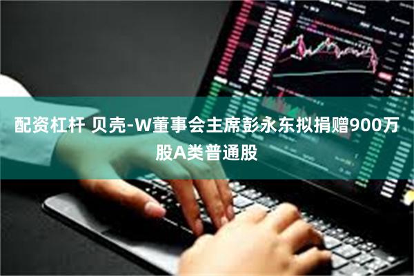配资杠杆 贝壳-W董事会主席彭永东拟捐赠900万股A类普通股