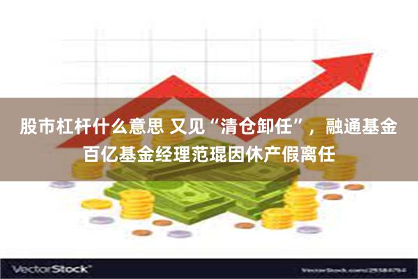 股市杠杆什么意思 又见“清仓卸任”，融通基金百亿基金经理范琨因休产假离任