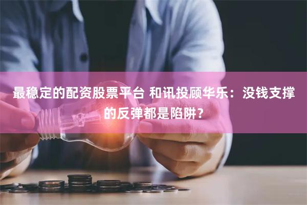 最稳定的配资股票平台 和讯投顾华乐：没钱支撑的反弹都是陷阱？