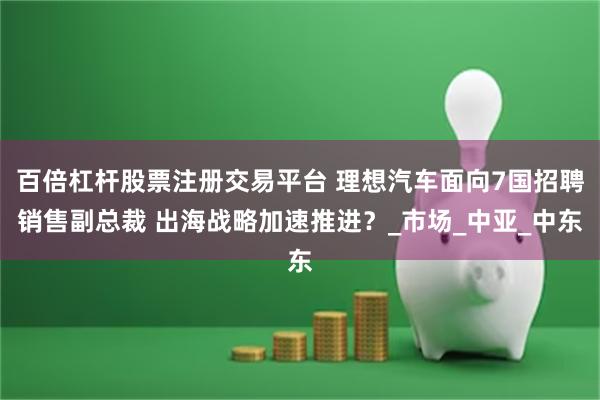 百倍杠杆股票注册交易平台 理想汽车面向7国招聘销售副总裁 出海战略加速推进？_市场_中亚_中东
