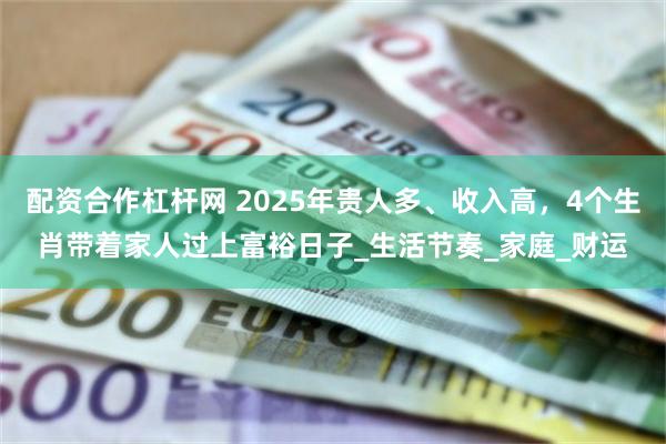 配资合作杠杆网 2025年贵人多、收入高，4个生肖带着家人过上富裕日子_生活节奏_家庭_财运