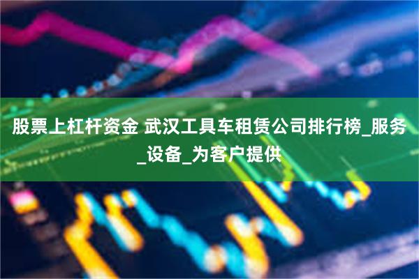 股票上杠杆资金 武汉工具车租赁公司排行榜_服务_设备_为客户提供