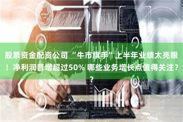 股票资金配资公司 “牛市旗手”上半年业绩太亮眼！净利润普增超过50% 哪些业务增长点值得关注？