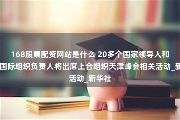 168股票配资网站是什么 20多个国家领导人和10个国际组织负责人将出席上合组织天津峰会相关活动_新华社