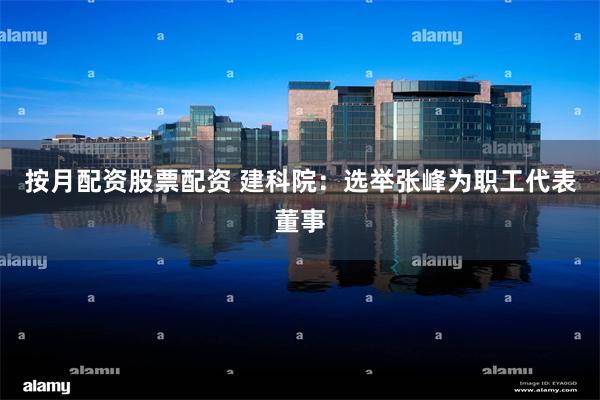 按月配资股票配资 建科院：选举张峰为职工代表董事