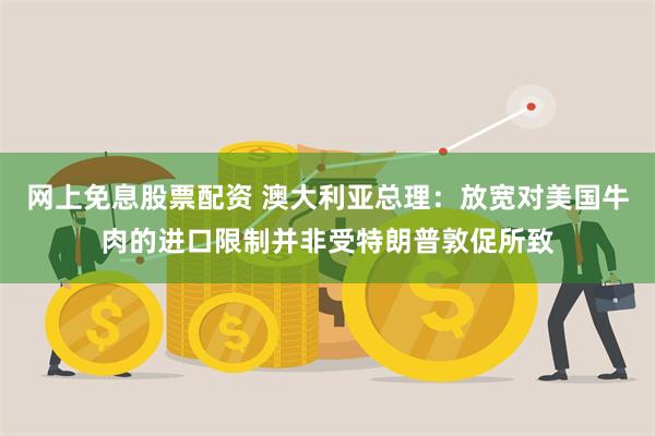 网上免息股票配资 澳大利亚总理：放宽对美国牛肉的进口限制并非受特朗普敦促所致