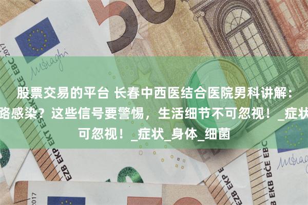 股票交易的平台 长春中西医结合医院男科讲解：男性也会尿路感染？这些信号要警惕，生活细节不可忽视！_症状_身体_细菌