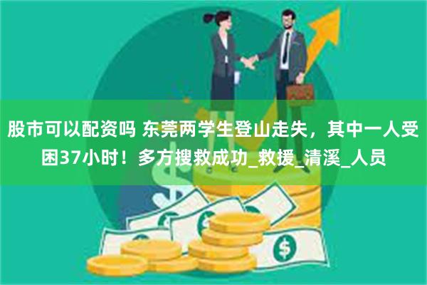 股市可以配资吗 东莞两学生登山走失，其中一人受困37小时！多方搜救成功_救援_清溪_人员