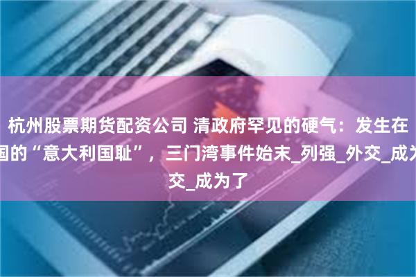 杭州股票期货配资公司 清政府罕见的硬气：发生在中国的“意大利国耻”，三门湾事件始末_列强_外交_成为了