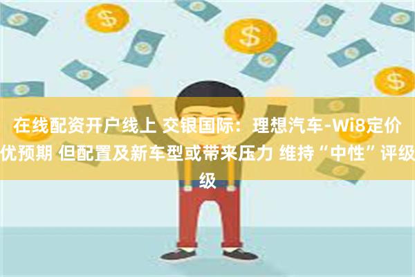 在线配资开户线上 交银国际：理想汽车-Wi8定价优预期 但配置及新车型或带来压力 维持“中性”评级