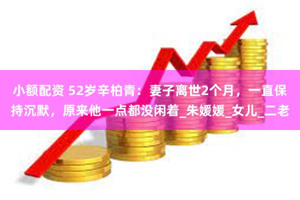 小额配资 52岁辛柏青：妻子离世2个月，一直保持沉默，原来他一点都没闲着_朱媛媛_女儿_二老