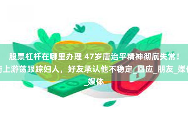 股票杠杆在哪里办理 47岁唐治平精神彻底失常！街上游荡跟踪妇人，好友承认他不稳定_回应_朋友_媒体
