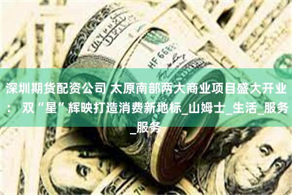 深圳期货配资公司 太原南部两大商业项目盛大开业 ： 双“星”辉映打造消费新地标_山姆士_生活_服务