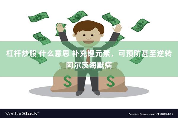杠杆炒股 什么意思 补充锂元素，可预防甚至逆转阿尔茨海默病