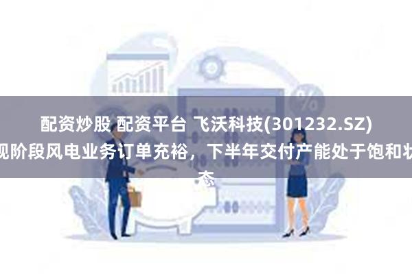 配资炒股 配资平台 飞沃科技(301232.SZ)：现阶段风电业务订单充裕，下半年交付产能处于饱和状态