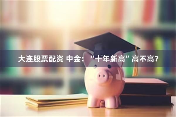 大连股票配资 中金：“十年新高”高不高？