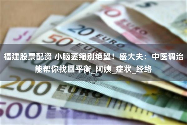 福建股票配资 小脑萎缩别绝望！盛大夫：中医调治能帮你找回平衡_阿姨_症状_经络